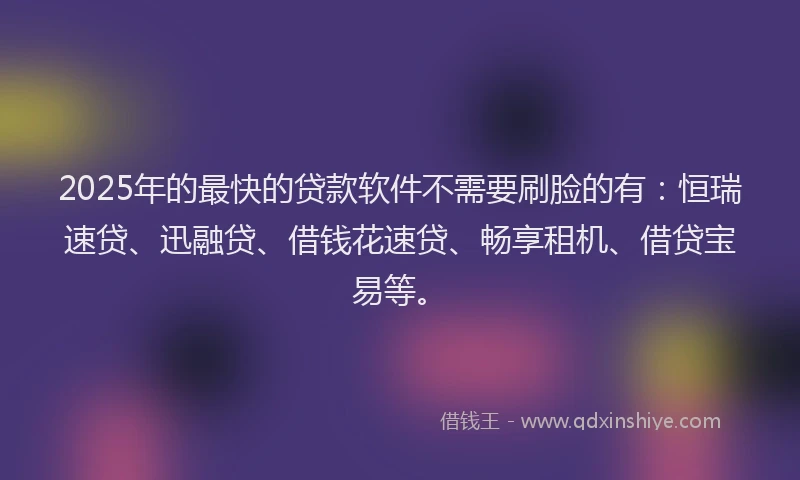 2025年的最快的贷款软件不需要刷脸的有：恒瑞速贷、迅融贷、借钱花速贷、畅享租机、借贷宝易等。