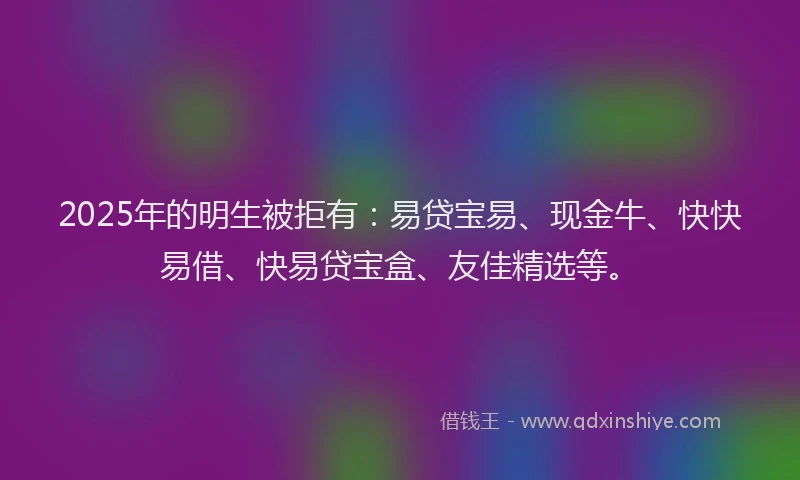 2025年的明生被拒有：易贷宝易、现金牛、快快易借、快易贷宝盒、友佳精选等。