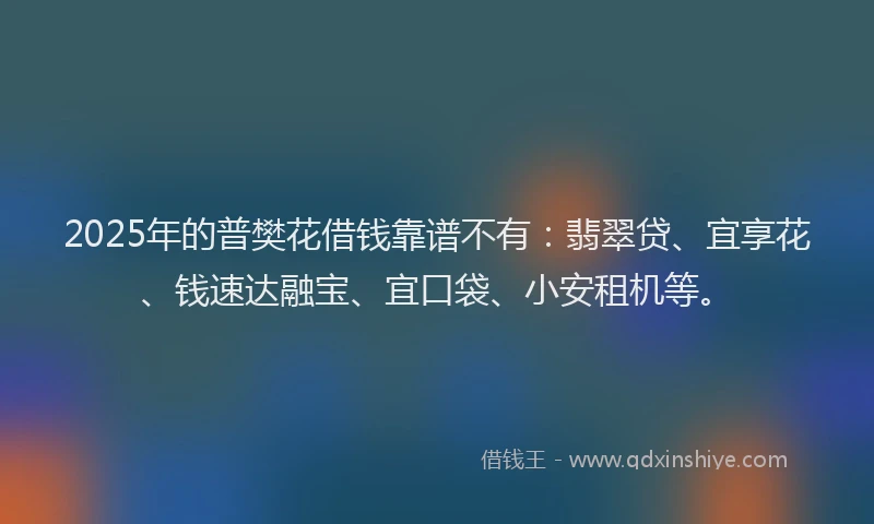 2025年的普樊花借钱靠谱不有：翡翠贷、宜享花、钱速达融宝、宜口袋、小安租机等。