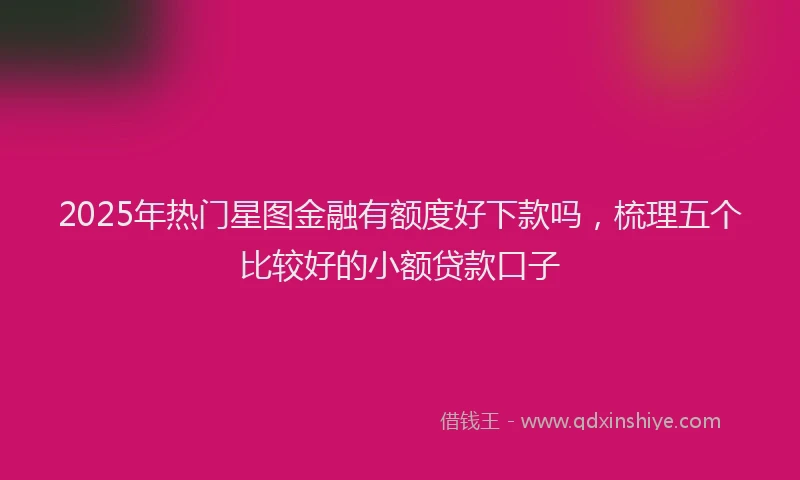 2025年热门星图金融有额度好下款吗，梳理五个比较好的小额贷款口子