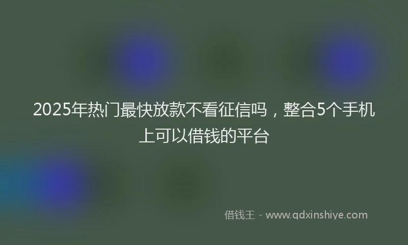 2025年热门最快放款不看征信吗，整合5个手机上可以借钱的平台