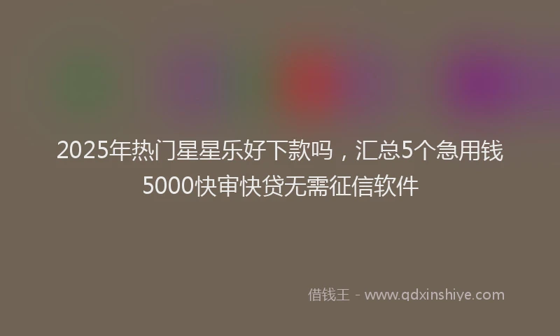 2025年热门星星乐好下款吗，汇总5个急用钱5000快审快贷无需征信软件