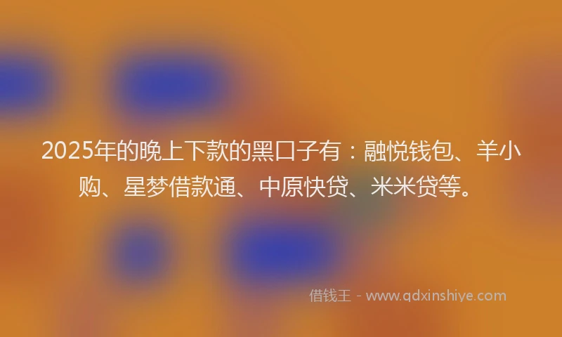 2025年的晚上下款的黑口子有：融悦钱包、羊小购、星梦借款通、中原快贷、米米贷等。