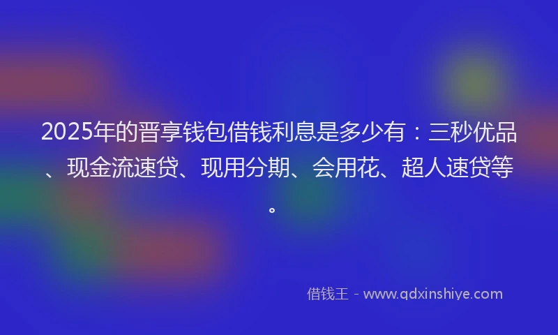 2025年的晋享钱包借钱利息是多少有：三秒优品、现金流速贷、现用分期、会用花、超人速贷等。