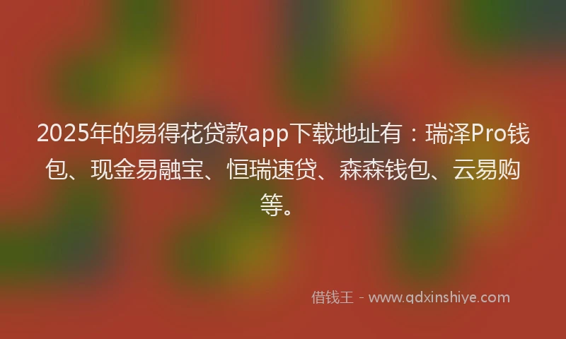 2025年的易得花贷款app下载地址有：瑞泽Pro钱包、现金易融宝、恒瑞速贷、森森钱包、云易购等。
