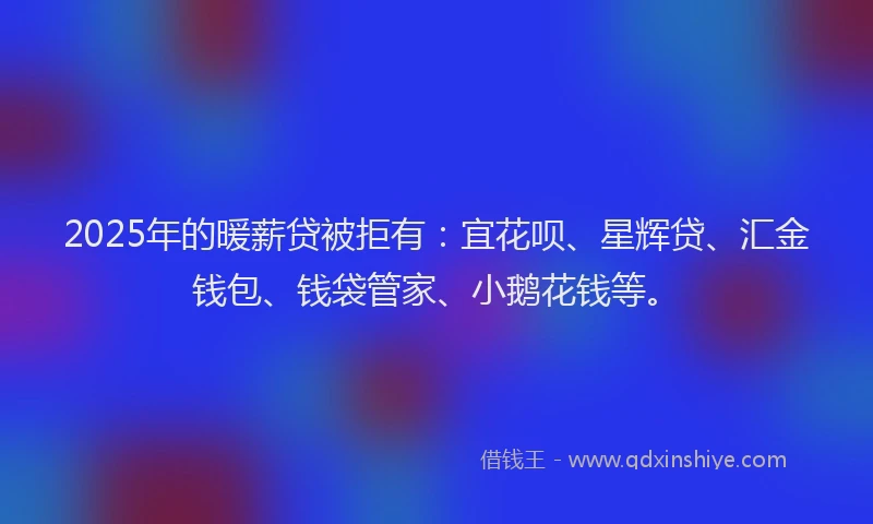 2025年的暖薪贷被拒有：宜花呗、星辉贷、汇金钱包、钱袋管家、小鹅花钱等。