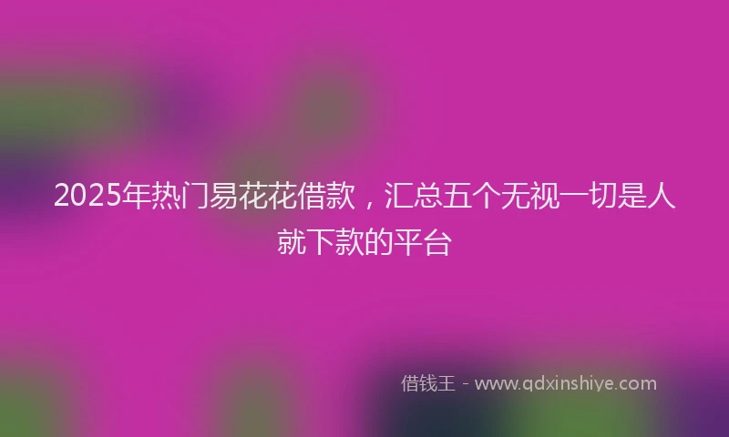 2025年热门易花花借款，汇总五个无视一切是人就下款的平台