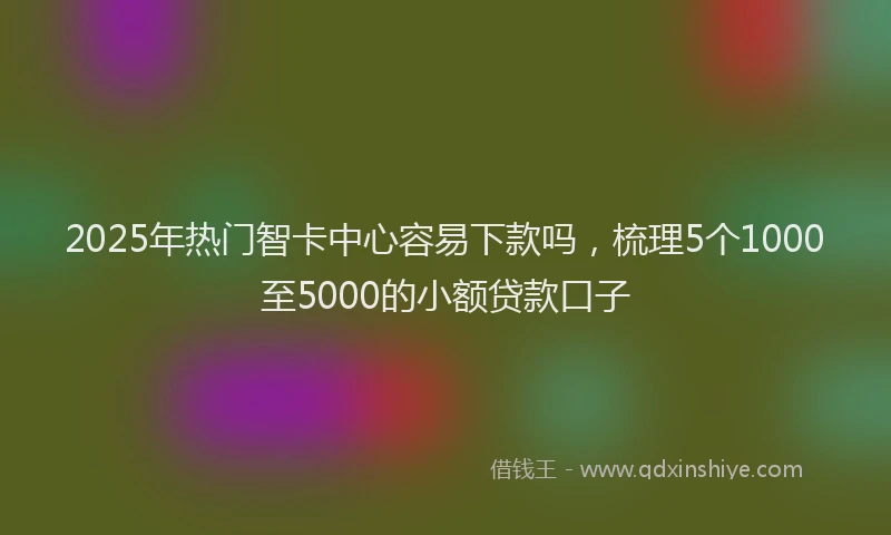 2025年热门智卡中心容易下款吗，梳理5个1000至5000的小额贷款口子