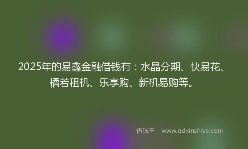 2025年的易鑫金融借钱有：水晶分期、快易花、橘若租机、乐享购、新机易购等。