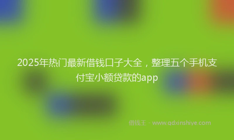 2025年热门最新借钱口子大全，整理五个手机支付宝小额贷款的app