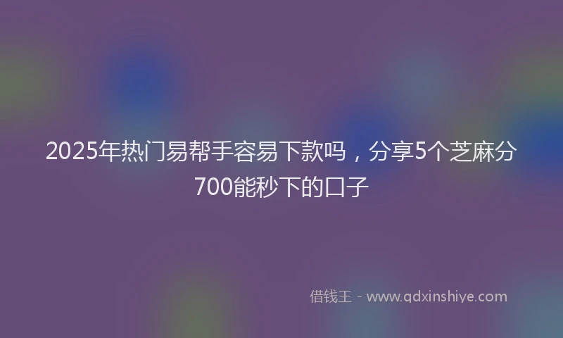 2025年热门易帮手容易下款吗，分享5个芝麻分700能秒下的口子