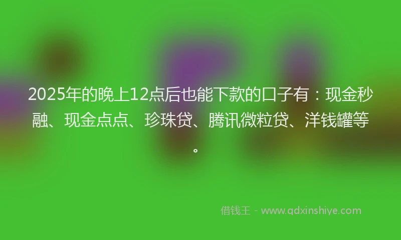2025年的晚上12点后也能下款的口子有：现金秒融、现金点点、珍珠贷、腾讯微粒贷、洋钱罐等。