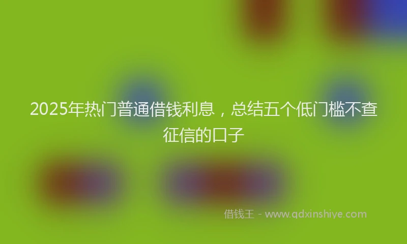 2025年热门普通借钱利息，总结五个低门槛不查征信的口子