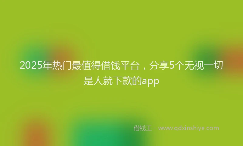 2025年热门最值得借钱平台，分享5个无视一切是人就下款的app