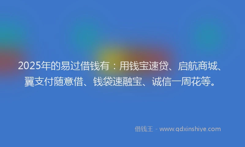 2025年的易过借钱有：用钱宝速贷、启航商城、翼支付随意借、钱袋速融宝、诚信一周花等。