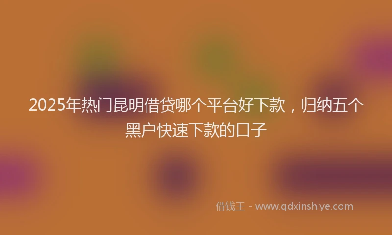 2025年热门昆明借贷哪个平台好下款，归纳五个黑户快速下款的口子