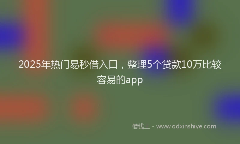 2025年热门易秒借入口，整理5个贷款10万比较容易的app