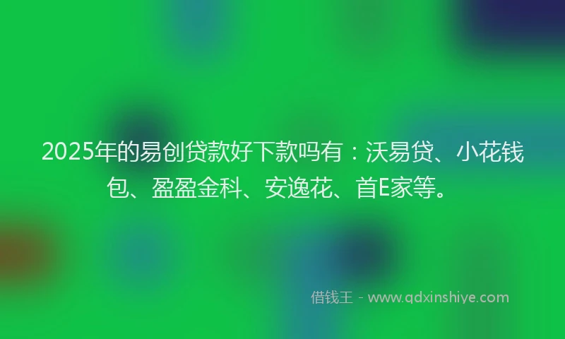 2025年的易创贷款好下款吗有：沃易贷、小花钱包、盈盈金科、安逸花、首E家等。