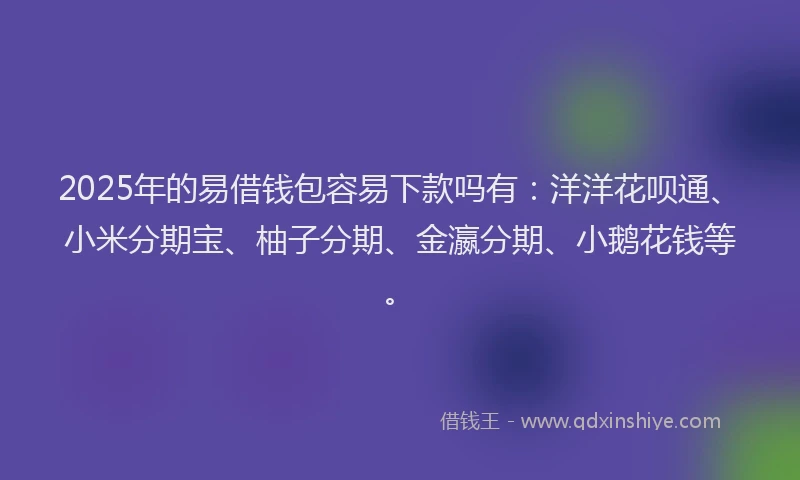 2025年的易借钱包容易下款吗有：洋洋花呗通、小米分期宝、柚子分期、金瀛分期、小鹅花钱等。