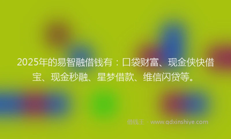 2025年的易智融借钱有：口袋财富、现金侠快借宝、现金秒融、星梦借款、维信闪贷等。