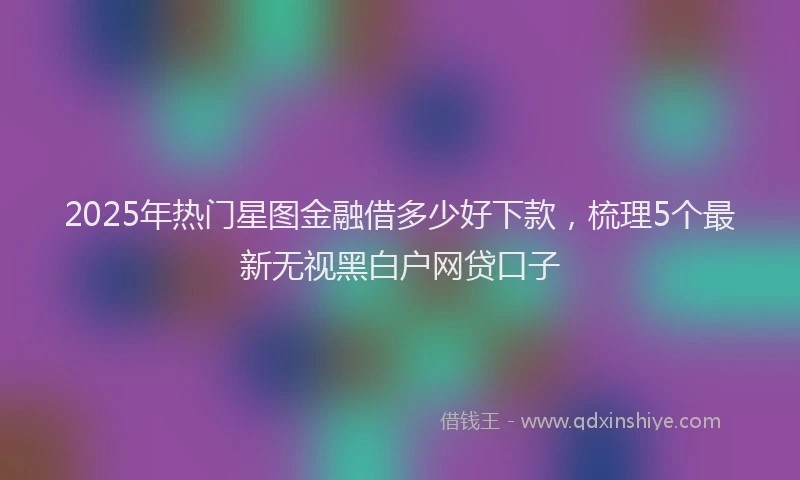 2025年热门星图金融借多少好下款，梳理5个最新无视黑白户网贷口子