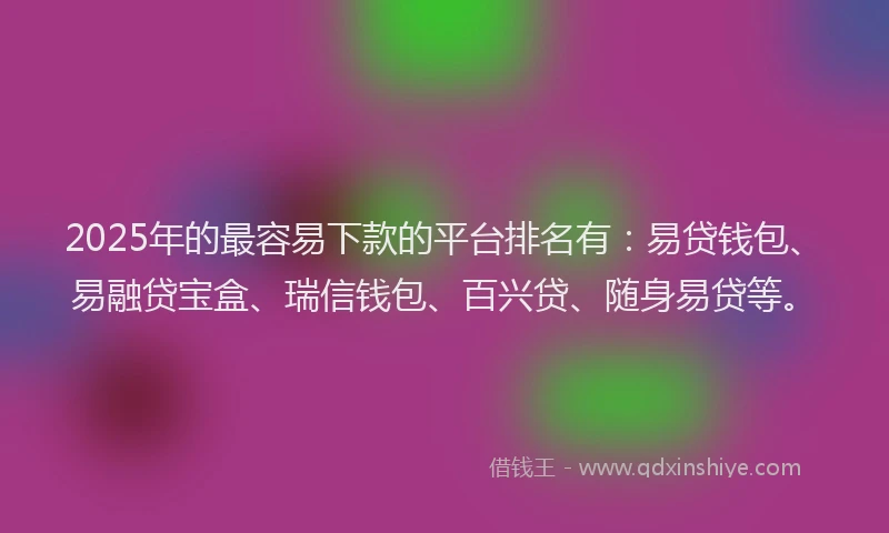 2025年的最容易下款的平台排名有：易贷钱包、易融贷宝盒、瑞信钱包、百兴贷、随身易贷等。