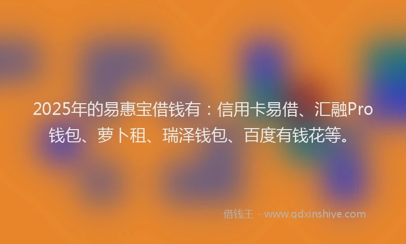 2025年的易惠宝借钱有：信用卡易借、汇融Pro钱包、萝卜租、瑞泽钱包、百度有钱花等。