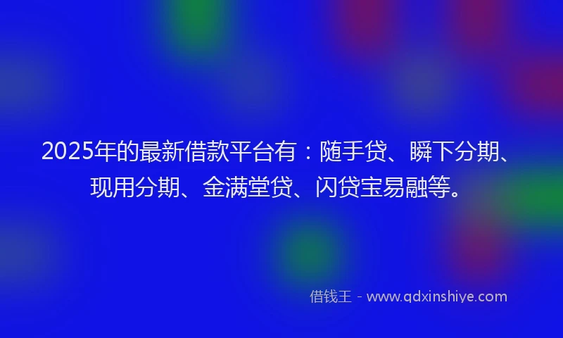 2025年的最新借款平台有：随手贷、瞬下分期、现用分期、金满堂贷、闪贷宝易融等。