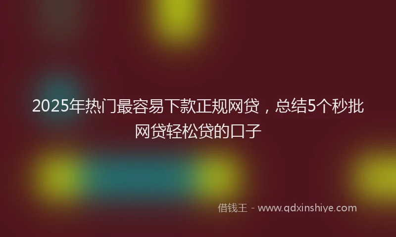 2025年热门最容易下款正规网贷，总结5个秒批网贷轻松贷的口子