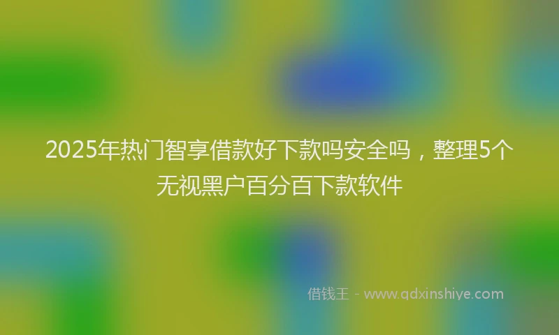 2025年热门智享借款好下款吗安全吗，整理5个无视黑户百分百下款软件