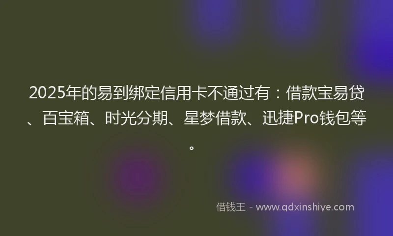 2025年的易到绑定信用卡不通过有：借款宝易贷、百宝箱、时光分期、星梦借款、迅捷Pro钱包等。