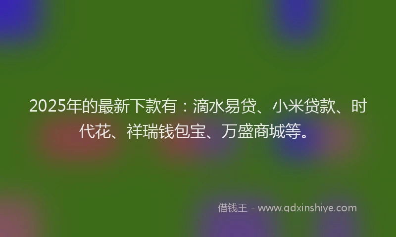 2025年的最新下款有：滴水易贷、小米贷款、时代花、祥瑞钱包宝、万盛商城等。
