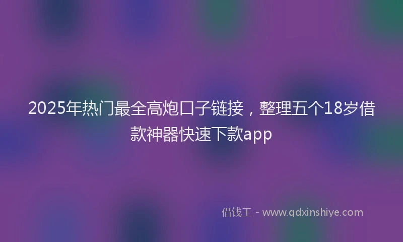 2025年热门最全高炮口子链接，整理五个18岁借款神器快速下款app
