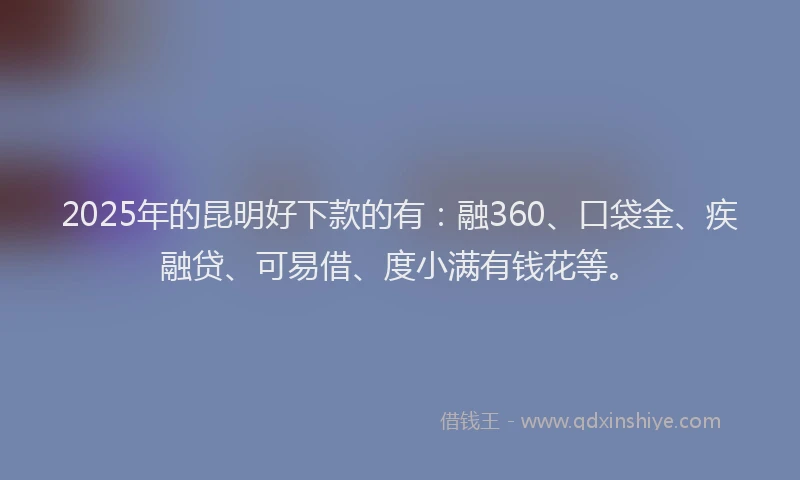 2025年的昆明好下款的有：融360、口袋金、疾融贷、可易借、度小满有钱花等。