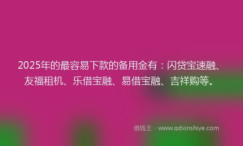 2025年的最容易下款的备用金有：闪贷宝速融、友福租机、乐借宝融、易借宝融、吉祥购等。