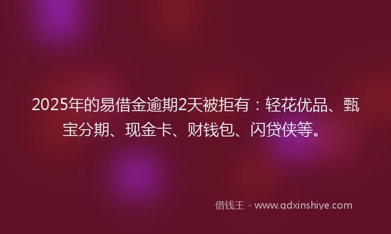 2025年的易借金逾期2天被拒有：轻花优品、甄宝分期、现金卡、财钱包、闪贷侠等。