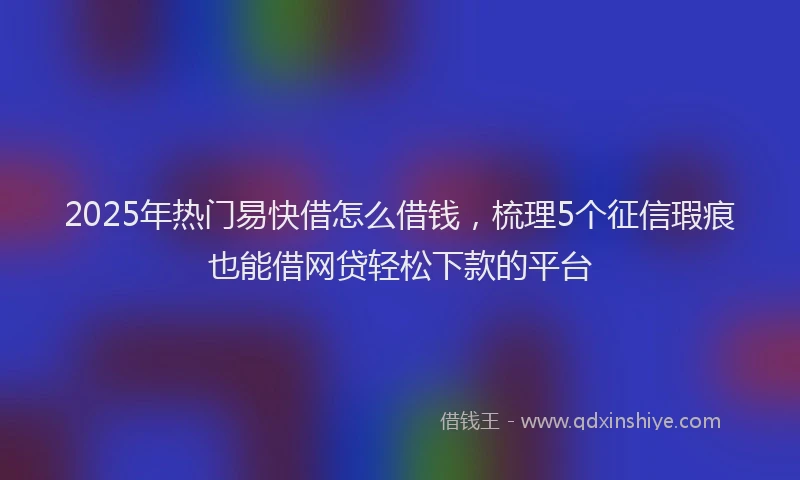 2025年热门易快借怎么借钱，梳理5个征信瑕疵也能借网贷轻松下款的平台