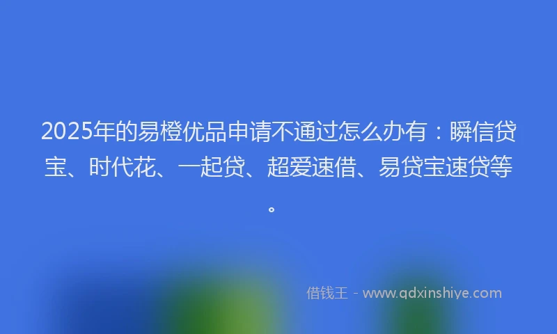 2025年的易橙优品申请不通过怎么办有：瞬信贷宝、时代花、一起贷、超爱速借、易贷宝速贷等。