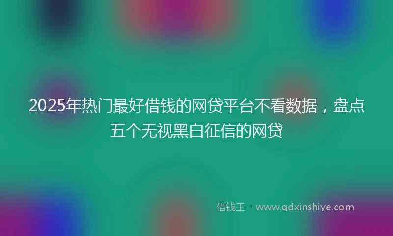 2025年热门最好借钱的网贷平台不看数据，盘点五个无视黑白征信的网贷