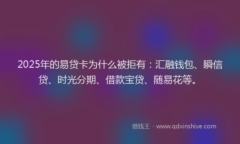 2025年的易贷卡为什么被拒有：汇融钱包、瞬信贷、时光分期、借款宝贷、随易花等。