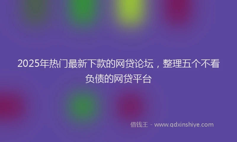2025年热门最新下款的网贷论坛，整理五个不看负债的网贷平台