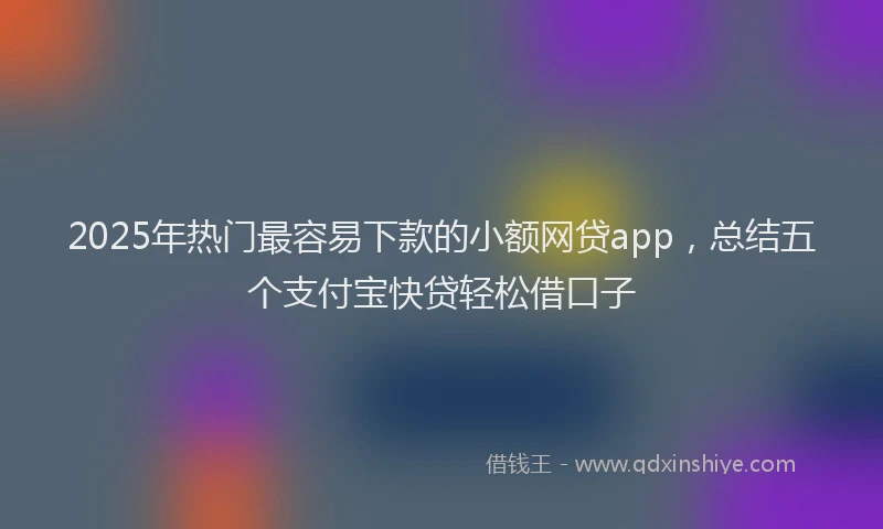 2025年热门最容易下款的小额网贷app，总结五个支付宝快贷轻松借口子