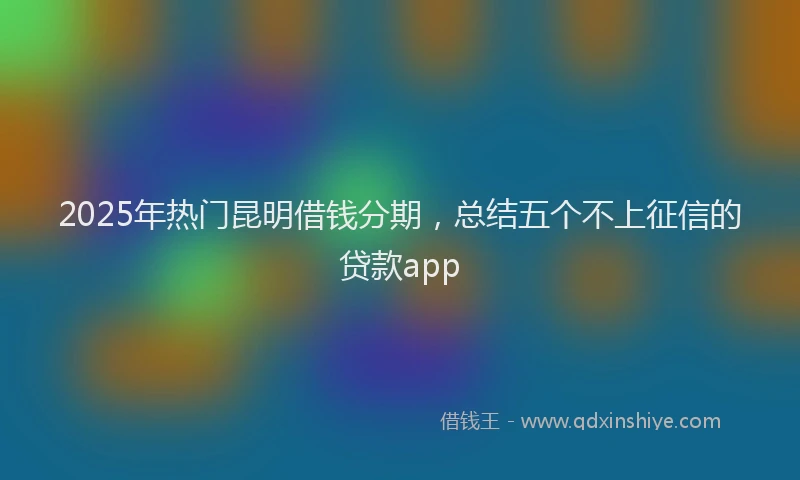 2025年热门昆明借钱分期，总结五个不上征信的贷款app