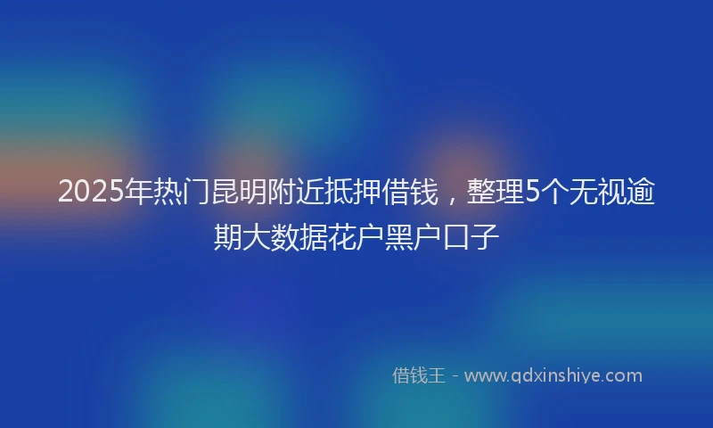 2025年热门昆明附近抵押借钱，整理5个无视逾期大数据花户黑户口子