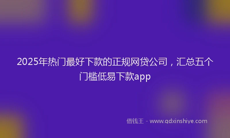 2025年热门最好下款的正规网贷公司，汇总五个门槛低易下款app