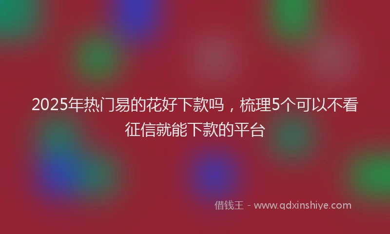 2025年热门易的花好下款吗，梳理5个可以不看征信就能下款的平台