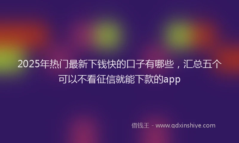 2025年热门最新下钱快的口子有哪些，汇总五个可以不看征信就能下款的app