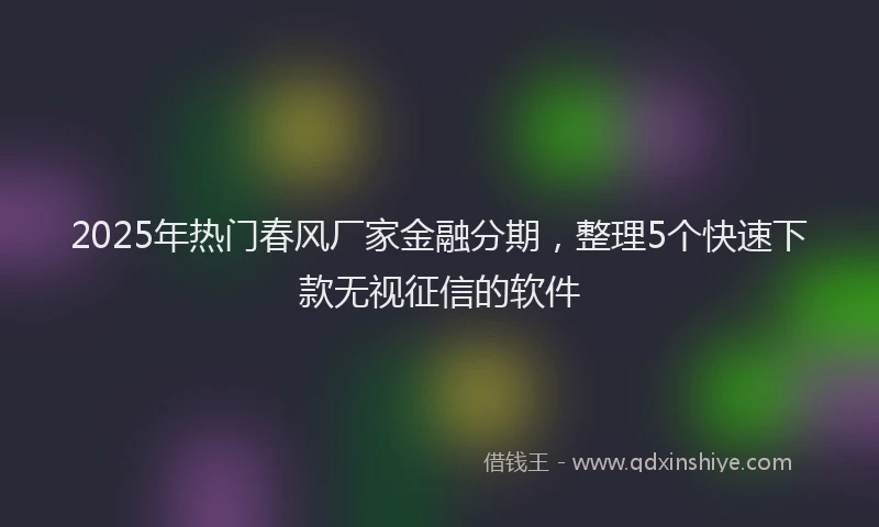 2025年热门春风厂家金融分期，整理5个快速下款无视征信的软件