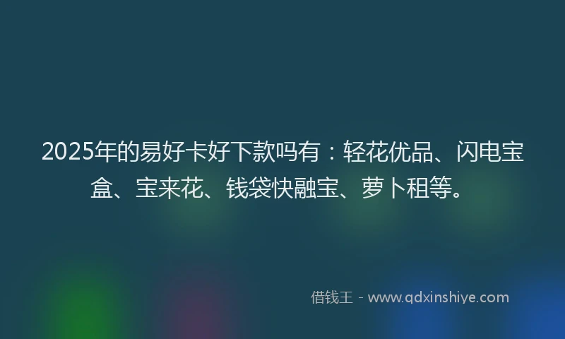 2025年的易好卡好下款吗有：轻花优品、闪电宝盒、宝来花、钱袋快融宝、萝卜租等。