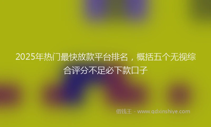 2025年热门最快放款平台排名，概括五个无视综合评分不足必下款口子